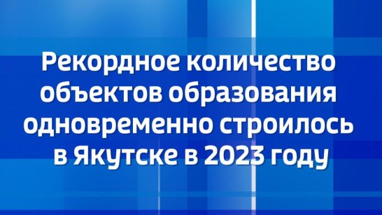 Рекордное количество объектов образования одновременно строилось в Якутске в 2023 году