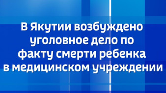 В Якутии возбуждено уголовное дело по факту смерти ребенка в медицинском учреждении