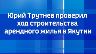 Юрий Трутнев проверил ход строительства арендного жилья в Якутии
