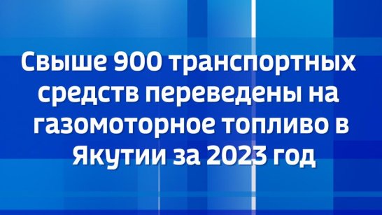 Свыше 900 транспортных средств переведены на газомоторное топливо в Якутии за 2023 год