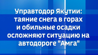 Управтодор Якутии: таяние снега в горах и обильные осадки осложняют ситуацию на автодороге "Амга"