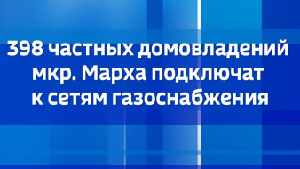 398 частных домовладений мкр. Марха подключат к сетям газоснабжения