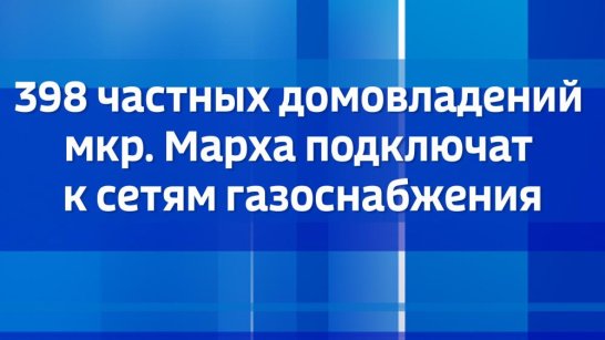 398 частных домовладений мкр. Марха подключат к сетям газоснабжения