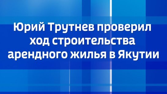 Юрий Трутнев проверил ход строительства арендного жилья в Якутии
